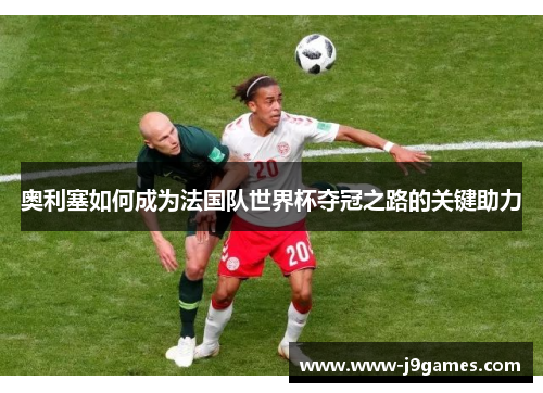 奥利塞如何成为法国队世界杯夺冠之路的关键助力