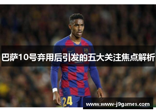 巴萨10号弃用后引发的五大关注焦点解析 巴萨10号弃用后引发的五大关注焦点解析