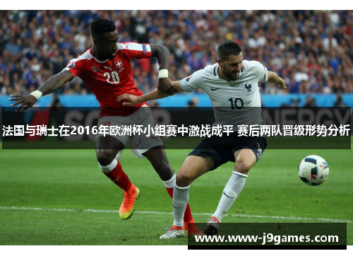 法国与瑞士在2016年欧洲杯小组赛中激战成平 赛后两队晋级形势分析