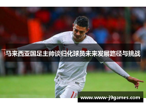马来西亚国足主帅谈归化球员未来发展路径与挑战 马来西亚国足主帅谈归化球员未来发展路径与挑战